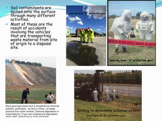  Soil contaminants are
spilled onto the surface
through many different
activities.
 Most of these are the
result of accidents
involving the vehicles
that are transporting
waste material from site
of origin to a disposal
site.
Drilling to determine pollution extent
wearing level “A" protective gear
wearing level “B" protective gear
wearing level “D" protective gear
Much good agricultural land is threatened by chemical
pollution, particularly - as here in China - by waste
products from urban centres. Chemical degradation is
responsible for 12 per cent of global soil degradation
Source: UNEP, Zehng Zhong Su, China, Still Pictures
 