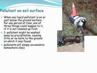 Pollutant on soil surface
 When any liquid pollutant is on or
just below the ground surface
for any period of time, one of
three things could happen to it,
if it is not cleaned up first.
 1- pollutant might be washed
away by precipitation, causing
little or no harm to the ground
on which it was found.
 pollutants will simply accumulate
somewhere else)
Seattle, WA
Waco, Tx
 