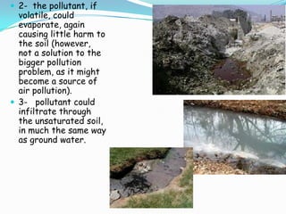  2- the pollutant, if
volatile, could
evaporate, again
causing little harm to
the soil (however,
not a solution to the
bigger pollution
problem, as it might
become a source of
air pollution).
 3- pollutant could
infiltrate through
the unsaturated soil,
in much the same way
as ground water.
 