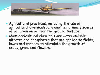  Agricultural practices, including the use of
agricultural chemicals, are another primary source
of pollution on or near the ground surface.
 Most agricultural chemicals are water-soluble
nitrates and phosphates that are applied to fields,
lawns and gardens to stimulate the growth of
crops, grass and flowers.
 