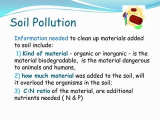 Soil Pollution
Information needed to clean up materials added
to soil include:
1) Kind of material - organic or inorganic - is the
material biodegradable, is the material dangerous
to animals and humans,
2) how much material was added to the soil, will
it overload the organisms in the soil;
3) C:N ratio of the material, are additional
nutrients needed ( N & P)
 