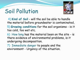 Soil Pollution
4) Kind of Soil - will the soil be able to handle
the material before groundwater is contaminated,
5) Growing conditions for the soil organisms - is it
too cold, too wet etc.
6) How long has the material been on the site - is
there evidence of environmental problems, is it
undergoing decomposition.
7) Immediate danger to people and the
environment - Urgency of the situation.
 