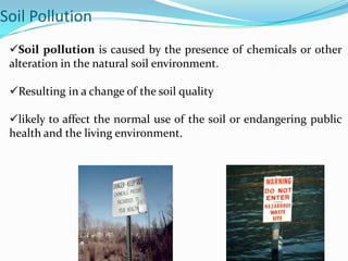 Soil Pollution
Soil pollution is caused by the presence of chemicals or other
alteration in the natural soil environment.
Resulting in a change of the soil quality
likely to affect the normal use of the soil or endangering public
health and the living environment.
 