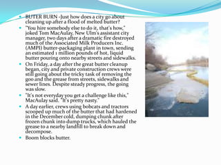  BUTER BURN -Just how does a city go about
cleaning up after a flood of melted butter?
 "You hire somebody else to do it, that's how,"
joked Tom MacAulay, New Ulm's assistant city
manager, two days after a dramatic fire destroyed
much of the Associated Milk Producers Inc.
(AMPI) butter-packaging plant in town, sending
an estimated 1 million pounds of hot, liquid
butter pouring onto nearby streets and sidewalks.
 On Friday, a day after the great butter cleanup
began, city and private construction crews were
still going about the tricky task of removing the
goo and the grease from streets, sidewalks and
sewer lines. Despite steady progress, the going
was slow.
 "It's not everyday you get a challenge like this,"
MacAulay said. "It's pretty nasty."
 A day earlier, crews using bobcats and tractors
scooped up much of the butter that had hardened
in the December cold, dumping chunk after
frozen chunk into dump trucks, which hauled the
grease to a nearby landfill to break down and
decompose.
 Boom blocks butter.
 