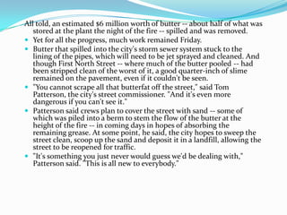 All told, an estimated $6 million worth of butter -- about half of what was
stored at the plant the night of the fire -- spilled and was removed.
 Yet for all the progress, much work remained Friday.
 Butter that spilled into the city's storm sewer system stuck to the
lining of the pipes, which will need to be jet sprayed and cleaned. And
though First North Street -- where much of the butter pooled -- had
been stripped clean of the worst of it, a good quarter-inch of slime
remained on the pavement, even if it couldn't be seen.
 "You cannot scrape all that butterfat off the street," said Tom
Patterson, the city's street commissioner. "And it's even more
dangerous if you can't see it."
 Patterson said crews plan to cover the street with sand -- some of
which was piled into a berm to stem the flow of the butter at the
height of the fire -- in coming days in hopes of absorbing the
remaining grease. At some point, he said, the city hopes to sweep the
street clean, scoop up the sand and deposit it in a landfill, allowing the
street to be reopened for traffic.
 "It's something you just never would guess we'd be dealing with,"
Patterson said. "This is all new to everybody."
 