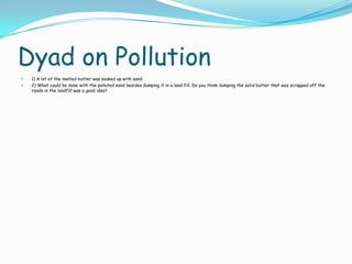 Dyad on Pollution
 1) A lot of the melted butter was soaked up with sand.
 2) What could be done with the polluted sand besides dumping it in a land fill. Do you think dumping the solid butter that was scrapped off the
roads in the landfill was a good idea?
 