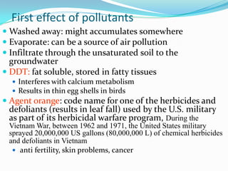 First effect of pollutants
 Washed away: might accumulates somewhere
 Evaporate: can be a source of air pollution
 Infiltrate through the unsaturated soil to the
groundwater
 DDT: fat soluble, stored in fatty tissues
 Interferes with calcium metabolism
 Results in thin egg shells in birds
 Agent orange: code name for one of the herbicides and
defoliants (results in leaf fall) used by the U.S. military
as part of its herbicidal warfare program, During the
Vietnam War, between 1962 and 1971, the United States military
sprayed 20,000,000 US gallons (80,000,000 L) of chemical herbicides
and defoliants in Vietnam
 anti fertility, skin problems, cancer
 