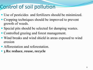 Control of soil pollution
 Use of pesticides and fertilizers should be minimized.
 Cropping techniques should be improved to prevent
growth of weeds.
 Special pits should be selected for dumping wastes.
 Controlled grazing and forest management.
 Wind breaks and wind shield in areas exposed to wind
erosion
 Afforestation and reforestation.
 3 Rs: reduce, reuse, recycle
6
 