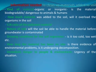 Kind of material-organic or inorganic- is the material
biodegradable/ dangerous to animals & humans
 How much material was added to the soil, will it overload the
organisms in the soil
C:N ratio of the pollutant material
Nature of soil: will the soil be able to handle the material before
groundwater is contaminated
Growing conditions for the soil organisms: - is it too cold, too wet
etc.
How long the material has been on site: is there evidence of
environmental problems, is it undergoing decomposition.
Immediate danger to people & environment: Urgency of the
situation.
 