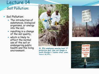 Lecture 14
Soil Pollution:
 Soil Pollution:
 The introduction of
substances, biological
organisms, or energy
into the soil,
 resulting in a change
of the soil quality,
 which is likely to
affect the normal
use of the soil or
endangering public
health and the living
environment.
Ill. EPA employees wearing level "C"
protective gear take soil sample in
south Chicago's "cluster sites" area.
Source: Ill. EPA.
 