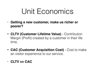 Unit Economics
• Getting a new customer, make us richer or
poorer?
• CLTV (Customer Lifetime Value) - Contribution
Margin (Proﬁt) created by a customer in their life
time.
• CAC (Customer Acquisition Cost) - Cost to make
an visitor experience to our service.
• CLTV >> CAC
 