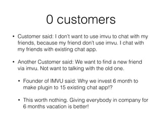 0 customers
• Customer said: I don’t want to use imvu to chat with my
friends, because my friend don’t use imvu. I chat with
my friends with existing chat app.
• Another Customer said: We want to ﬁnd a new friend
via imvu. Not want to talking with the old one.
• Founder of IMVU said: Why we invest 6 month to
make plugin to 15 existing chat app!?
• This worth nothing. Giving everybody in company for
6 months vacation is better!
 