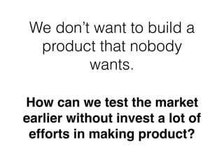 How can we test the market
earlier without invest a lot of
efforts in making product?
We don’t want to build a
product that nobody
wants.
 