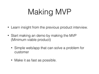Making MVP
• Learn insight from the previous product interview.
• Start making an demo by making the MVP
(Minimum viable product)
• Simple web/app that can solve a problem for
customer
• Make it as fast as possible.
 