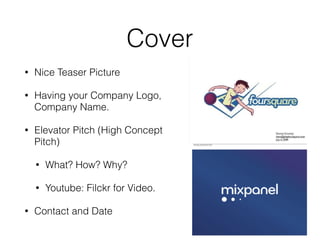 Cover
• Nice Teaser Picture
• Having your Company Logo,
Company Name.
• Elevator Pitch (High Concept
Pitch)
• What? How? Why?
• Youtube: Filckr for Video.
• Contact and Date
 
