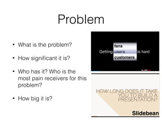 Problem
• What is the problem?
• How signiﬁcant it is?
• Who has it? Who is the
most pain receivers for this
problem?
• How big it is?
Slidebean
 