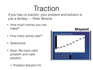 Traction
• How much money you can
make?
• How many active user?
• Testimonial
• Goal: We have valid
problem and valid
solution.
• Problem-Solution Fit.
Mixpanel
If you has no traction, your problem and solution is
just a fantasy — Peter Browne
 