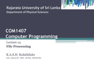 COM1407
Computer Programming
Lecture 14
File Processing
K.A.S.H. Kulathilake
B.Sc. (Hons) IT, MCS , M.Phil., SEDA(UK)
Rajarata University of Sri Lanka
Department of Physical Sciences
1
 
