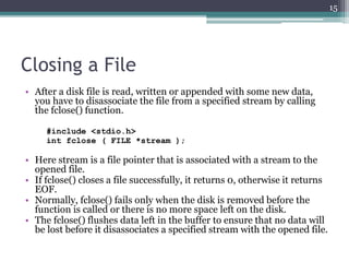 Closing a File
• After a disk file is read, written or appended with some new data,
you have to disassociate the file from a specified stream by calling
the fclose() function.
#include <stdio.h>
int fclose ( FILE *stream );
• Here stream is a file pointer that is associated with a stream to the
opened file.
• If fclose() closes a file successfully, it returns 0, otherwise it returns
EOF.
• Normally, fclose() fails only when the disk is removed before the
function is called or there is no more space left on the disk.
• The fclose() flushes data left in the buffer to ensure that no data will
be lost before it disassociates a specified stream with the opened file.
15
 