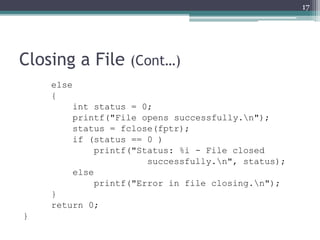 Closing a File (Cont…)
else
{
int status = 0;
printf("File opens successfully.n");
status = fclose(fptr);
if (status == 0 )
printf("Status: %i - File closed
successfully.n", status);
else
printf("Error in file closing.n");
}
return 0;
}
17
 
