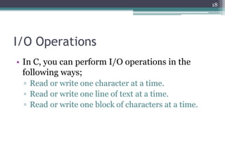 I/O Operations
• In C, you can perform I/O operations in the
following ways;
▫ Read or write one character at a time.
▫ Read or write one line of text at a time.
▫ Read or write one block of characters at a time.
18
 