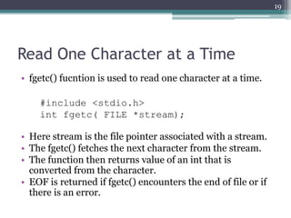 Read One Character at a Time
• fgetc() fucntion is used to read one character at a time.
#include <stdio.h>
int fgetc( FILE *stream);
• Here stream is the file pointer associated with a stream.
• The fgetc() fetches the next character from the stream.
• The function then returns value of an int that is
converted from the character.
• EOF is returned if fgetc() encounters the end of file or if
there is an error.
19
 