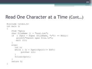 Read One Character at a Time (Cont…)
#include <stdio.h>
int main ()
{
FILE *fptr;
char fileName [] = "test.txt";
if ( (fptr = fopen (fileName, "r")) == NULL){
printf("Cannot open file.n");
exit (1);
}
else{
int c;
while ( (c = fgetc(fptr))!= EOF){
putchar (c);
}
fclose(fptr);
}
return 0;
}
20
 