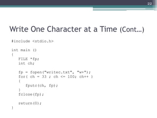 Write One Character at a Time (Cont…)
#include <stdio.h>
int main ()
{
FILE *fp;
int ch;
fp = fopen("writec.txt", "w+");
for( ch = 33 ; ch <= 100; ch++ )
{
fputc(ch, fp);
}
fclose(fp);
return(0);
}
22
 