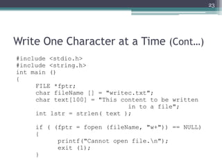 Write One Character at a Time (Cont…)
#include <stdio.h>
#include <string.h>
int main ()
{
FILE *fptr;
char fileName [] = "writec.txt";
char text[100] = "This content to be written
in to a file";
int lstr = strlen( text );
if ( (fptr = fopen (fileName, "w+")) == NULL)
{
printf("Cannot open file.n");
exit (1);
}
23
 