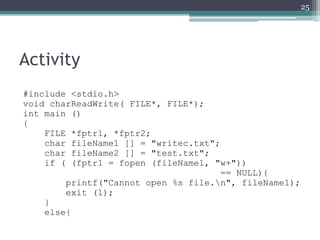 Activity
#include <stdio.h>
void charReadWrite( FILE*, FILE*);
int main ()
{
FILE *fptr1, *fptr2;
char fileName1 [] = "writec.txt";
char fileName2 [] = "test.txt";
if ( (fptr1 = fopen (fileName1, "w+"))
== NULL){
printf("Cannot open %s file.n", fileName1);
exit (1);
}
else{
25
 