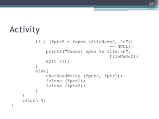 Activity
if ( (fptr2 = fopen (fileName2, "r"))
== NULL){
printf("Cannot open %s file.n",
fileName2);
exit (1);
}
else{
charReadWrite (fptr2, fptr1);
fclose (fptr1);
fclose (fptr2);
}
}
return 0;
}
26
 