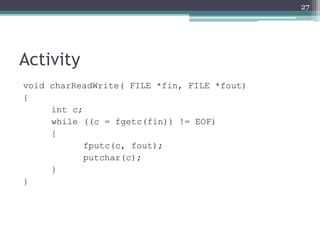 Activity
void charReadWrite( FILE *fin, FILE *fout)
{
int c;
while ((c = fgetc(fin)) != EOF)
{
fputc(c, fout);
putchar(c);
}
}
27
 