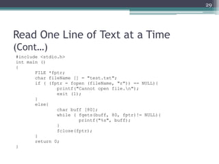 Read One Line of Text at a Time
(Cont…)
#include <stdio.h>
int main ()
{
FILE *fptr;
char fileName [] = "test.txt";
if ( (fptr = fopen (fileName, "r")) == NULL){
printf("Cannot open file.n");
exit (1);
}
else{
char buff [80];
while ( fgets(buff, 80, fptr)!= NULL){
printf("%s", buff);
}
fclose(fptr);
}
return 0;
}
29
 