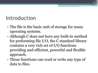 Introduction
• The file is the basic unit of storage for many
operating systems.
• Although C does not have any built-in method
for performing file I/O, the C standard library
contains a very rich set of I/O functions
providing and efficient, powerful and flexible
approach.
• Those functions can read or write any type of
data to files.
3
 