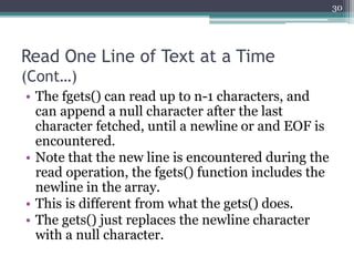 Read One Line of Text at a Time
(Cont…)
• The fgets() can read up to n-1 characters, and
can append a null character after the last
character fetched, until a newline or and EOF is
encountered.
• Note that the new line is encountered during the
read operation, the fgets() function includes the
newline in the array.
• This is different from what the gets() does.
• The gets() just replaces the newline character
with a null character.
30
 