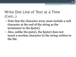 Write One Line of Text at a Time
(Cont…)
• Note that the character array must include a null
character at the end of the string as the
terminator to the fputs().
• Also, unlike the puts(), the fputs() does not
insert a newline character to the string written to
the file.
32
 