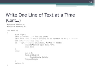 Write One Line of Text at a Time
(Cont…)
#include <stdio.h>
#include <string.h>
int main ()
{
FILE *fptr;
char fileName [] = "writec.txt";
char text[100] = "This content to be written in to a filen";
int lstr = strlen( text );
if ( (fptr = fopen (fileName, "w+")) == NULL){
printf("Cannot open file.n");
exit (1);
}
else{
int i=0;
for(;i<10;i++)
fputs(text, fptr);
fclose(fptr);
}
return 0;
}
33
 