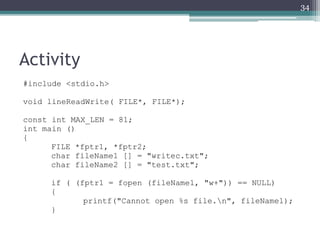 Activity
#include <stdio.h>
void lineReadWrite( FILE*, FILE*);
const int MAX_LEN = 81;
int main ()
{
FILE *fptr1, *fptr2;
char fileName1 [] = "writec.txt";
char fileName2 [] = "test.txt";
if ( (fptr1 = fopen (fileName1, "w+")) == NULL)
{
printf("Cannot open %s file.n", fileName1);
}
34
 