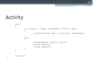 Activity
else
{
if ( (fptr2 = fopen (fileName2, "r")) == NULL)
{
printf("Cannot open %s file.n", fileName2);
}
else
{
lineReadWrite (fptr2, fptr1);
fclose (fptr1);
fclose (fptr2);
}
}
return 0;
}
35
 
