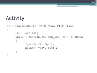 Activity
void lineReadWrite( FILE *fin, FILE *fout)
{
char buff[100];
while ( fgets(buff, MAX_LEN, fin) != NULL)
{
fputs(buff, fout);
printf( "%s", buff);
}
}
36
 