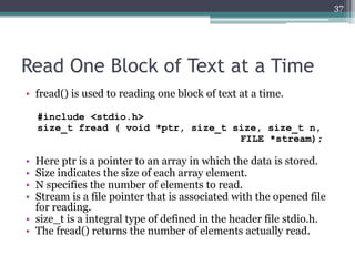 Read One Block of Text at a Time
• fread() is used to reading one block of text at a time.
#include <stdio.h>
size_t fread ( void *ptr, size_t size, size_t n,
FILE *stream);
• Here ptr is a pointer to an array in which the data is stored.
• Size indicates the size of each array element.
• N specifies the number of elements to read.
• Stream is a file pointer that is associated with the opened file
for reading.
• size_t is a integral type of defined in the header file stdio.h.
• The fread() returns the number of elements actually read.
37
 