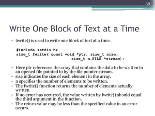 Write One Block of Text at a Time
• fwrite() is used to write one block of text at a time.
#include <stdio.h>
size_t fwrite( const void *ptr, size_t size,
size_t n,FILE *stream);
• Here ptr references the array that contains the data to be written to
an opened file pointed to by the file pointer stream.
• size indicates the size of each element in the array.
• n specifies the number of elements to be written.
• The fwrite() function returns the number of elements actually
written.
• If no error has occurred, the value written by fwrite() should equal
the third argument in the function.
• The return value may be less than the specified value in an error
occurs.
39
 