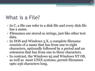 What is a File?
• In C, a file can refer to a disk file and every disk file
has a name.
• Filenames are stored as strings, just like other text
data.
• In DOS and Windows 3.X, a complete filename
consists of a name that has from one to eight
characters, optionally followed by a period and an
extension that has from one to three characters.
• In contrast, the Windows 95 and Windows NT OS,
as well as most UNIX systems, permit filenames
upto 256 characters long.
4
 