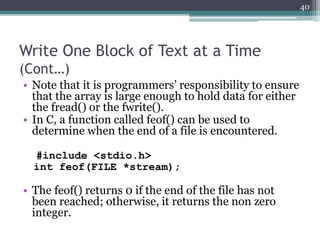 Write One Block of Text at a Time
(Cont…)
• Note that it is programmers’ responsibility to ensure
that the array is large enough to hold data for either
the fread() or the fwrite().
• In C, a function called feof() can be used to
determine when the end of a file is encountered.
#include <stdio.h>
int feof(FILE *stream);
• The feof() returns 0 if the end of the file has not
been reached; otherwise, it returns the non zero
integer.
40
 