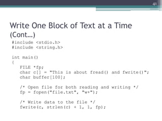 Write One Block of Text at a Time
(Cont…)
#include <stdio.h>
#include <string.h>
int main()
{
FILE *fp;
char c[] = "This is about fread() and fwrite()";
char buffer[100];
/* Open file for both reading and writing */
fp = fopen("file.txt", "w+");
/* Write data to the file */
fwrite(c, strlen(c) + 1, 1, fp);
41
 