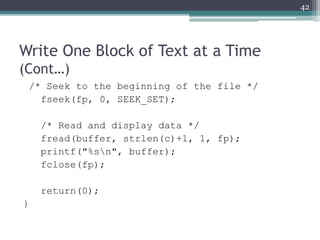 Write One Block of Text at a Time
(Cont…)
/* Seek to the beginning of the file */
fseek(fp, 0, SEEK_SET);
/* Read and display data */
fread(buffer, strlen(c)+1, 1, fp);
printf("%sn", buffer);
fclose(fp);
return(0);
}
42
 