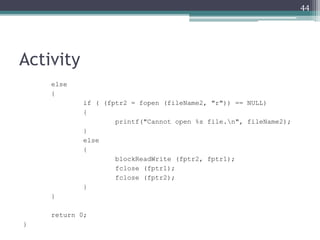 Activity
else
{
if ( (fptr2 = fopen (fileName2, "r")) == NULL)
{
printf("Cannot open %s file.n", fileName2);
}
else
{
blockReadWrite (fptr2, fptr1);
fclose (fptr1);
fclose (fptr2);
}
}
return 0;
}
44
 