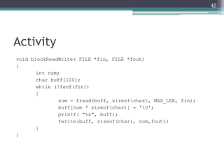 Activity
void blockReadWrite( FILE *fin, FILE *fout)
{
int num;
char buff[100];
while (!feof(fin))
{
num = fread(buff, sizeof(char), MAX_LEN, fin);
buff[num * sizeof(char)] = '0';
printf( "%s", buff);
fwrite(buff, sizeof(char), num,fout);
}
}
45
 