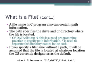 What is a File? (Cont…)
• A file name in C program also can contain path
information.
• The path specifies the drive and or directory where
the file is located.
▫ C:DATAlist.txt  this is a good programming
practice to specify path information.  is used to
separate the directory names in the path.
• If you specify a filename without a path, it will be
assumed that the file is located at whatever location
the OS currently designates as the default.
char* filename = “C:DATAlist.txt”;
5
 