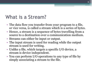 What is a Stream?
• The data flow you transfer from your program to a file,
or vice versa, is called a stream which is a series of bytes.
• Hence, a stream is a sequence of bytes travelling from a
source to a destination over a communication medium.
• Streams can either be input or output.
• The input stream is used for reading while the output
stream is used for writing.
• Unlike a file, which targets a specific I/O device, a
stream is device independent.
• You can perform I/O operations to any type of file by
simply associating a stream to the file.
6
 